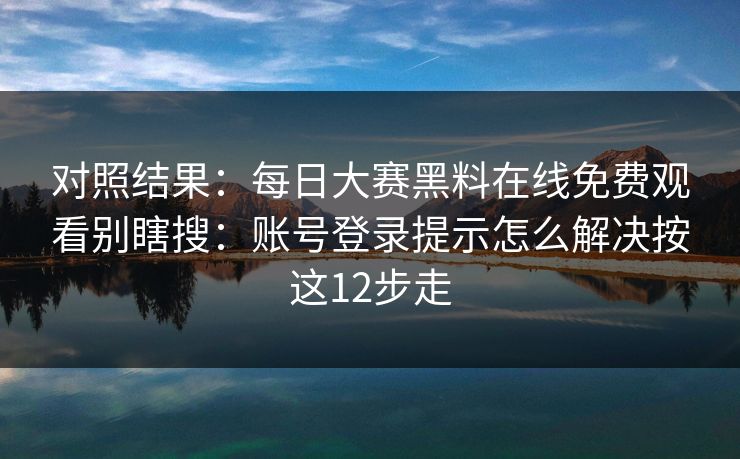 对照结果：每日大赛黑料在线免费观看别瞎搜：账号登录提示怎么解决按这12步走