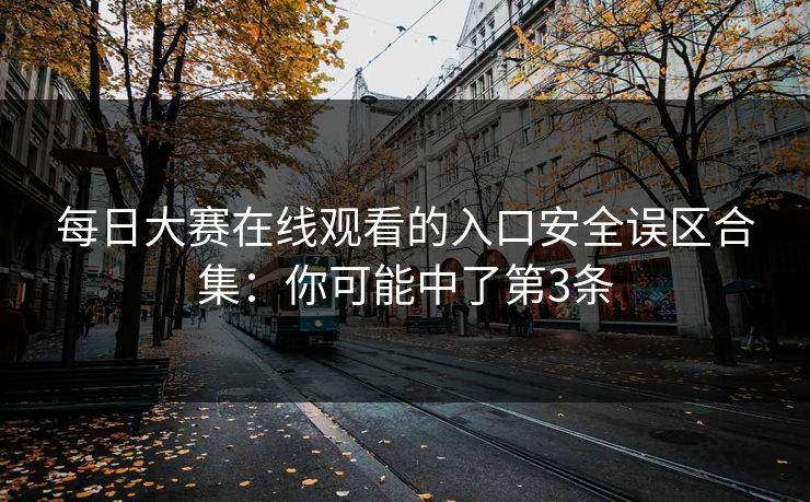 每日大赛在线观看的入口安全误区合集：你可能中了第3条