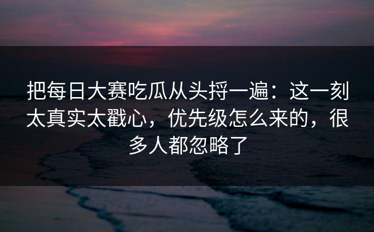 把每日大赛吃瓜从头捋一遍：这一刻太真实太戳心，优先级怎么来的，很多人都忽略了