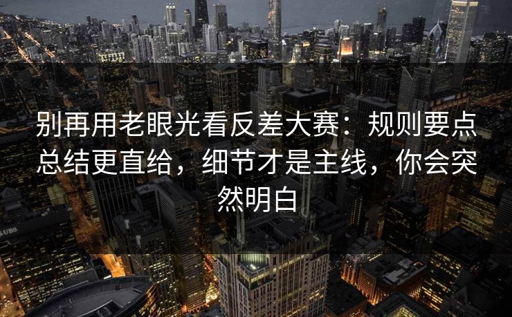 别再用老眼光看反差大赛：规则要点总结更直给，细节才是主线，你会突然明白