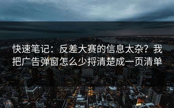 快速笔记：反差大赛的信息太杂？我把广告弹窗怎么少捋清楚成一页清单