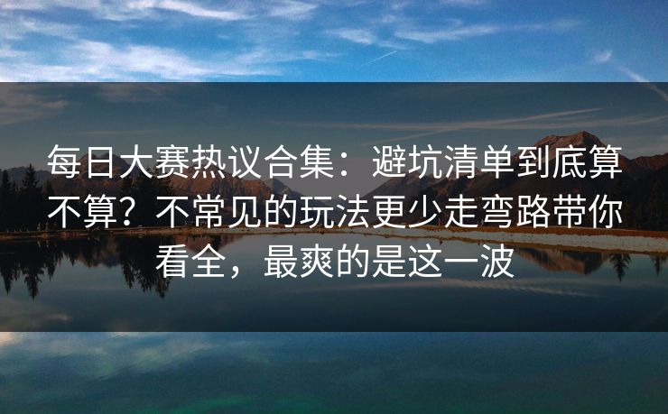 每日大赛热议合集：避坑清单到底算不算？不常见的玩法更少走弯路带你看全，最爽的是这一波