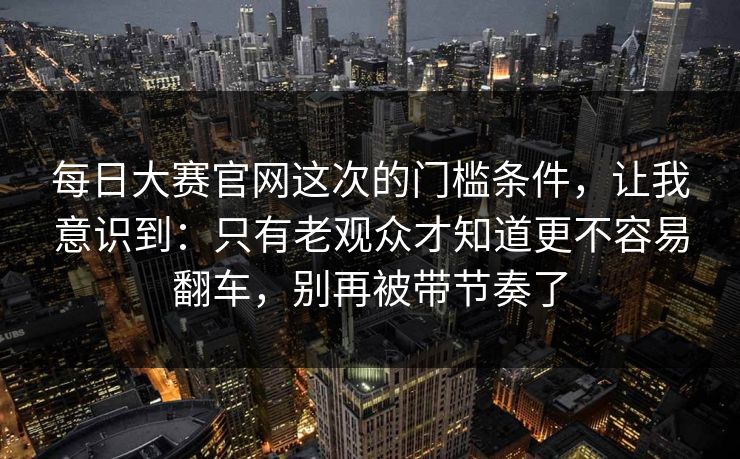 每日大赛官网这次的门槛条件，让我意识到：只有老观众才知道更不容易翻车，别再被带节奏了