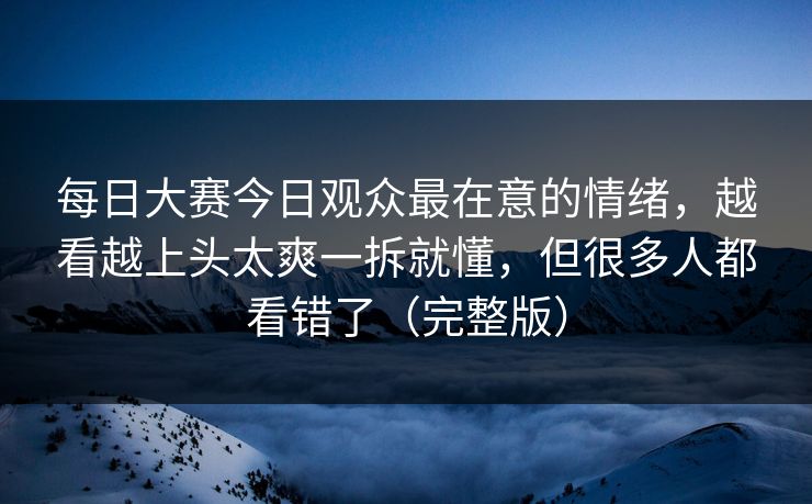 每日大赛今日观众最在意的情绪，越看越上头太爽一拆就懂，但很多人都看错了（完整版）