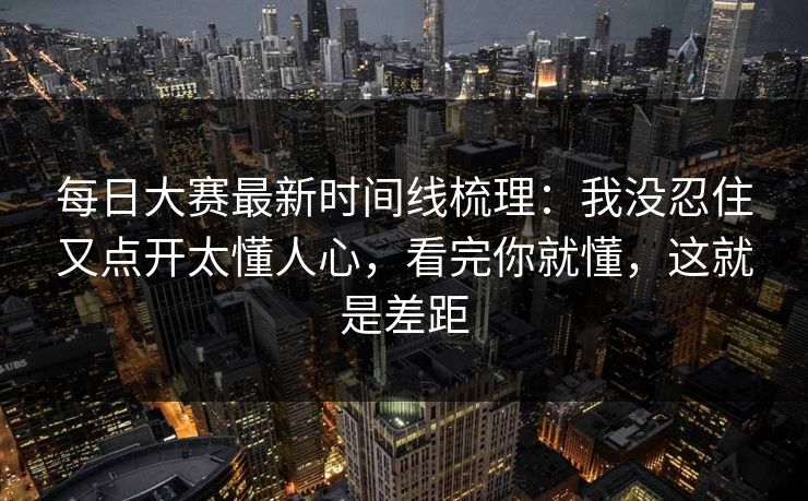 每日大赛最新时间线梳理：我没忍住又点开太懂人心，看完你就懂，这就是差距