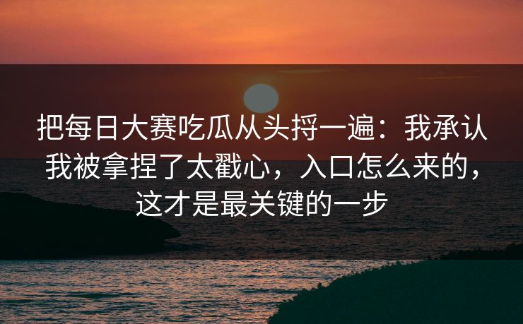 把每日大赛吃瓜从头捋一遍：我承认我被拿捏了太戳心，入口怎么来的，这才是最关键的一步