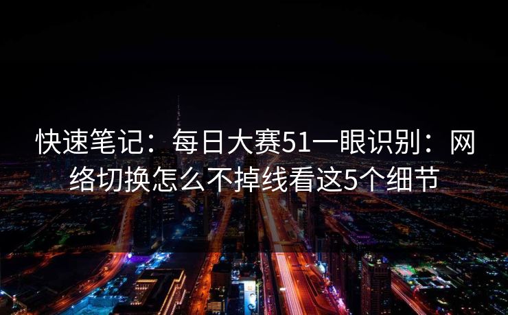 快速笔记：每日大赛51一眼识别：网络切换怎么不掉线看这5个细节
