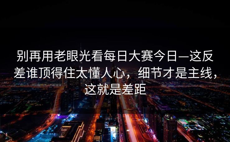别再用老眼光看每日大赛今日—这反差谁顶得住太懂人心，细节才是主线，这就是差距