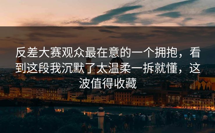 反差大赛观众最在意的一个拥抱，看到这段我沉默了太温柔一拆就懂，这波值得收藏