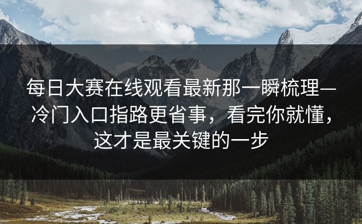 每日大赛在线观看最新那一瞬梳理—冷门入口指路更省事，看完你就懂，这才是最关键的一步