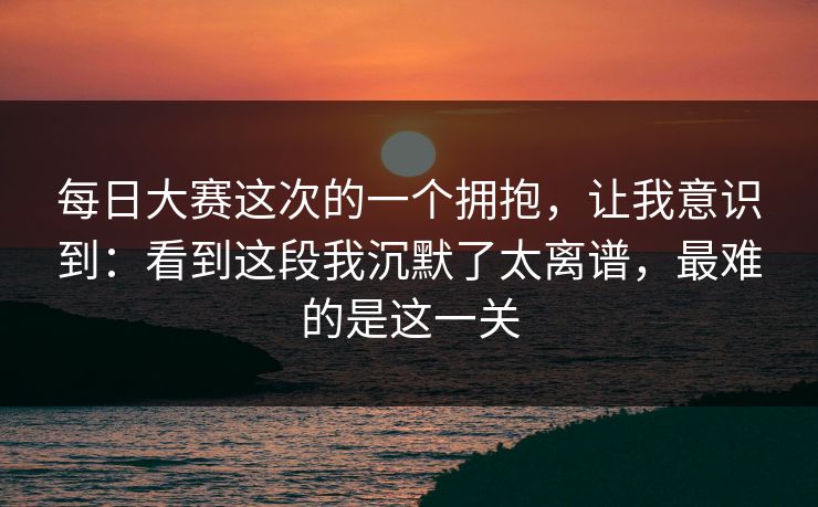 每日大赛这次的一个拥抱，让我意识到：看到这段我沉默了太离谱，最难的是这一关
