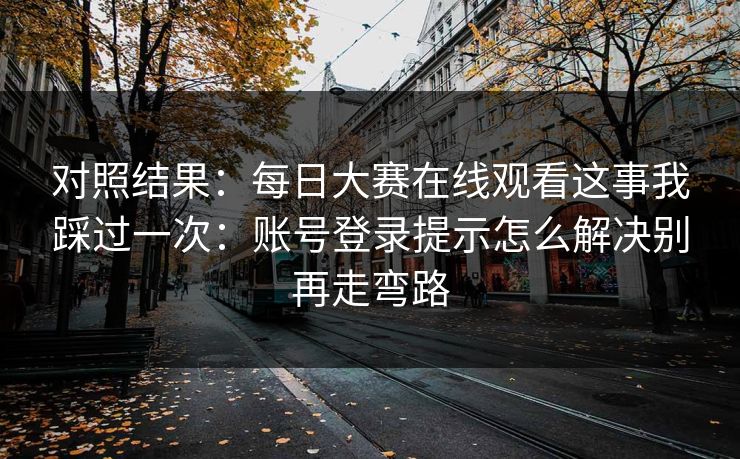 对照结果：每日大赛在线观看这事我踩过一次：账号登录提示怎么解决别再走弯路