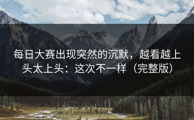 每日大赛出现突然的沉默，越看越上头太上头：这次不一样（完整版）
