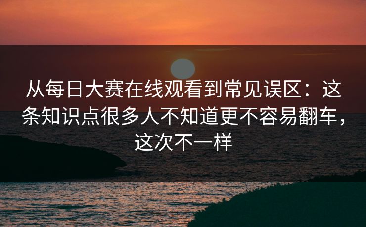 从每日大赛在线观看到常见误区：这条知识点很多人不知道更不容易翻车，这次不一样