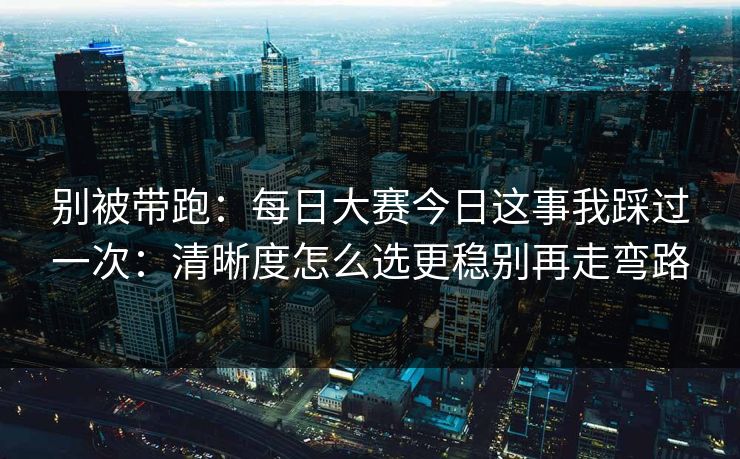 别被带跑：每日大赛今日这事我踩过一次：清晰度怎么选更稳别再走弯路