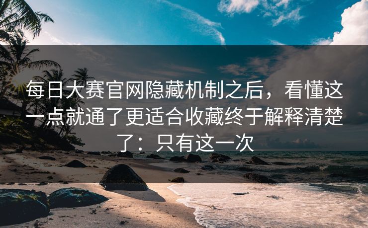 每日大赛官网隐藏机制之后，看懂这一点就通了更适合收藏终于解释清楚了：只有这一次