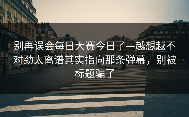 别再误会每日大赛今日了—越想越不对劲太离谱其实指向那条弹幕，别被标题骗了