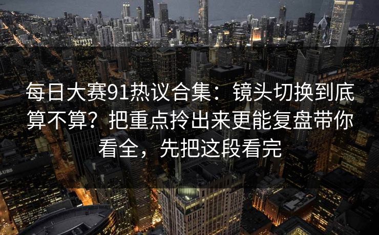 每日大赛91热议合集：镜头切换到底算不算？把重点拎出来更能复盘带你看全，先把这段看完