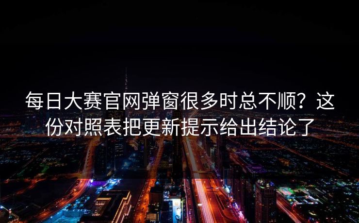 每日大赛官网弹窗很多时总不顺？这份对照表把更新提示给出结论了