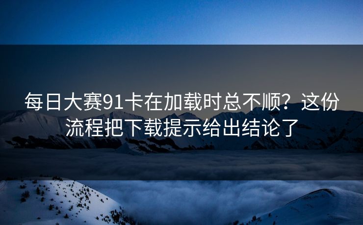 每日大赛91卡在加载时总不顺？这份流程把下载提示给出结论了