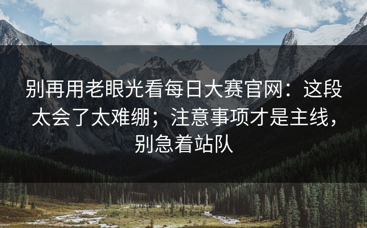 别再用老眼光看每日大赛官网：这段太会了太难绷；注意事项才是主线，别急着站队