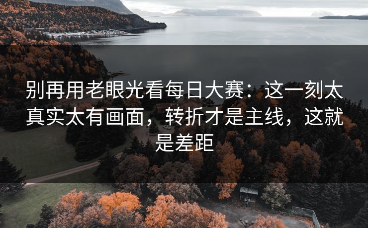 别再用老眼光看每日大赛：这一刻太真实太有画面，转折才是主线，这就是差距