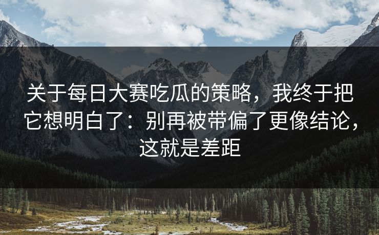 关于每日大赛吃瓜的策略,我终于把它想明白了:别再被带偏了更像结论,这就是差距 关于每日大赛吃瓜的策略,我终于把它想明白了:别再被带偏了更像结论,这就是差距