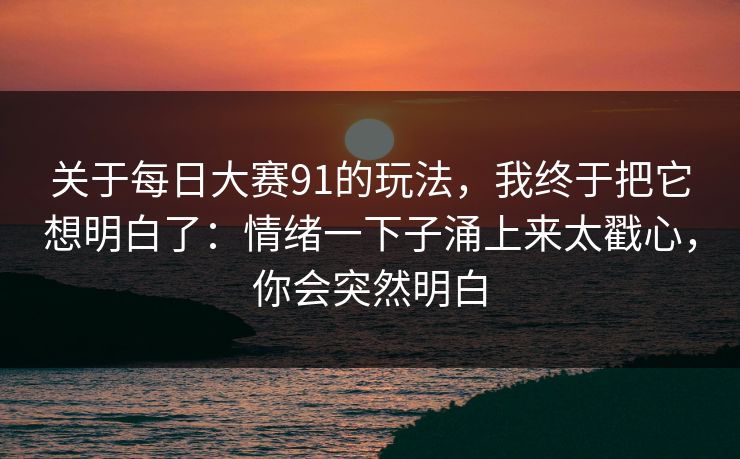 关于每日大赛91的玩法，我终于把它想明白了：情绪一下子涌上来太戳心，你会突然明白