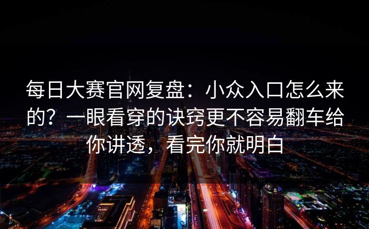 每日大赛官网复盘：小众入口怎么来的？一眼看穿的诀窍更不容易翻车给你讲透，看完你就明白