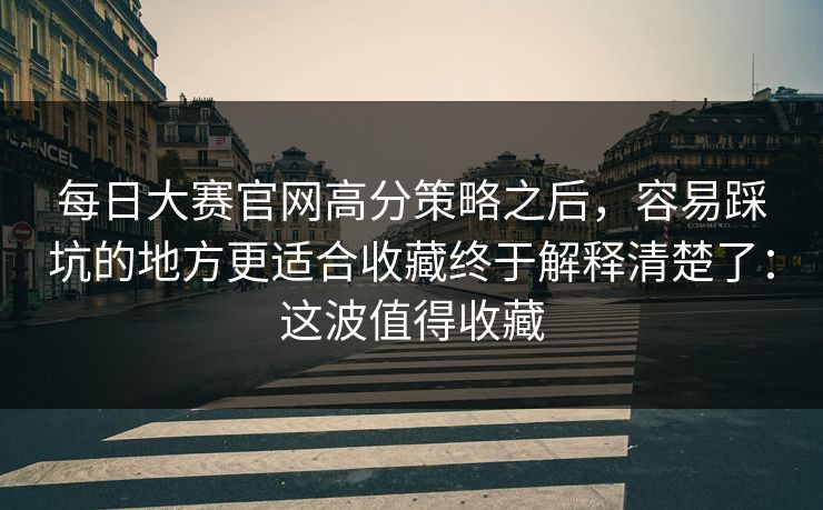 每日大赛官网高分策略之后,容易踩坑的地方更适合收藏终于解释清楚了:这波值得收藏 每日大赛官网高分策略之后,容易踩坑的地方更适合收藏终于解释清楚了:这波值得收藏