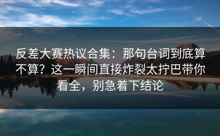 反差大赛热议合集：那句台词到底算不算？这一瞬间直接炸裂太拧巴带你看全，别急着下结论