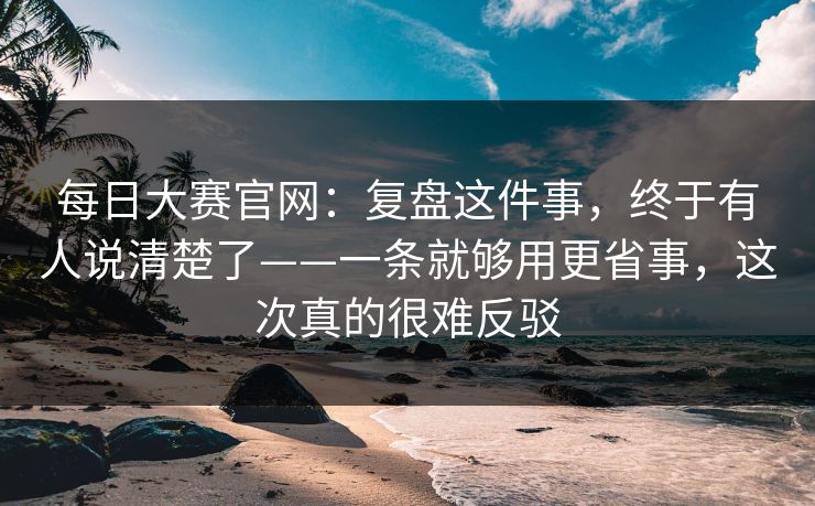 每日大赛官网：复盘这件事，终于有人说清楚了——一条就够用更省事，这次真的很难反驳