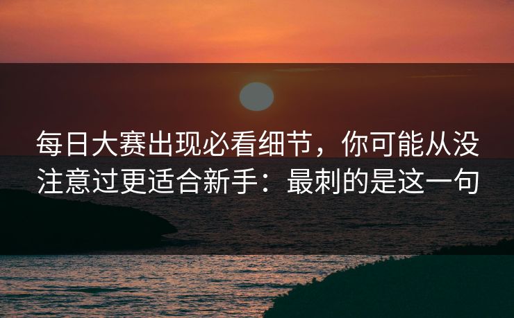 每日大赛出现必看细节，你可能从没注意过更适合新手：最刺的是这一句