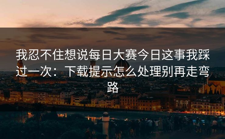 我忍不住想说每日大赛今日这事我踩过一次：下载提示怎么处理别再走弯路