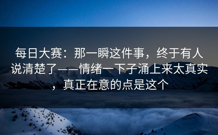 每日大赛：那一瞬这件事，终于有人说清楚了——情绪一下子涌上来太真实，真正在意的点是这个