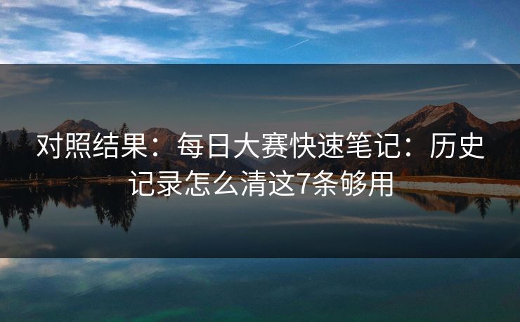 对照结果：每日大赛快速笔记：历史记录怎么清这7条够用