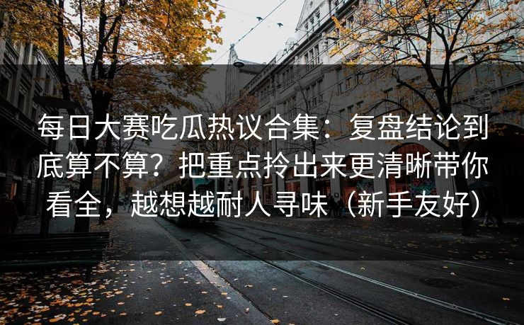 每日大赛吃瓜热议合集：复盘结论到底算不算？把重点拎出来更清晰带你看全，越想越耐人寻味（新手友好）