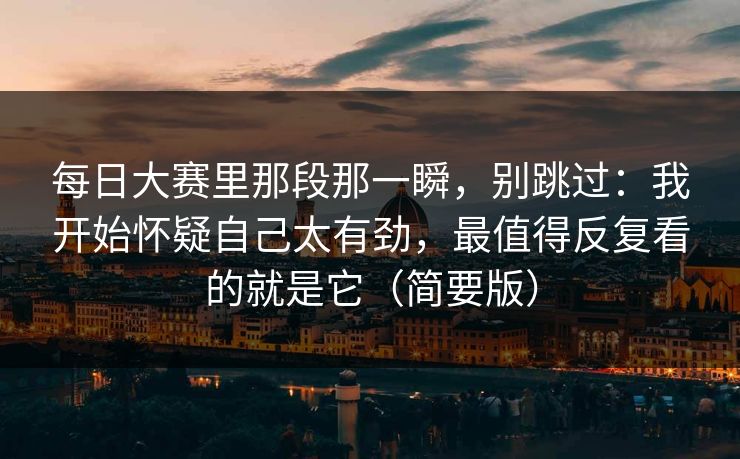 每日大赛里那段那一瞬,别跳过:我开始怀疑自己太有劲,最值得反复看的就是它(简要版) 每日大赛里那段那一瞬,别跳过:我开始怀疑自己太有劲,最值得反复看的就是它(简要版)