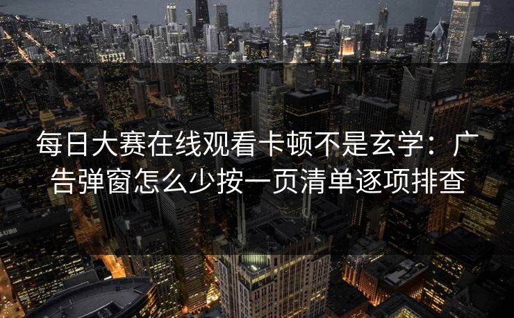 每日大赛在线观看卡顿不是玄学:广告弹窗怎么少按一页清单逐项排查 每日大赛在线观看卡顿不是玄学:广告弹窗怎么少按一页清单逐项排查