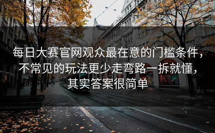 每日大赛官网观众最在意的门槛条件，不常见的玩法更少走弯路一拆就懂，其实答案很简单
