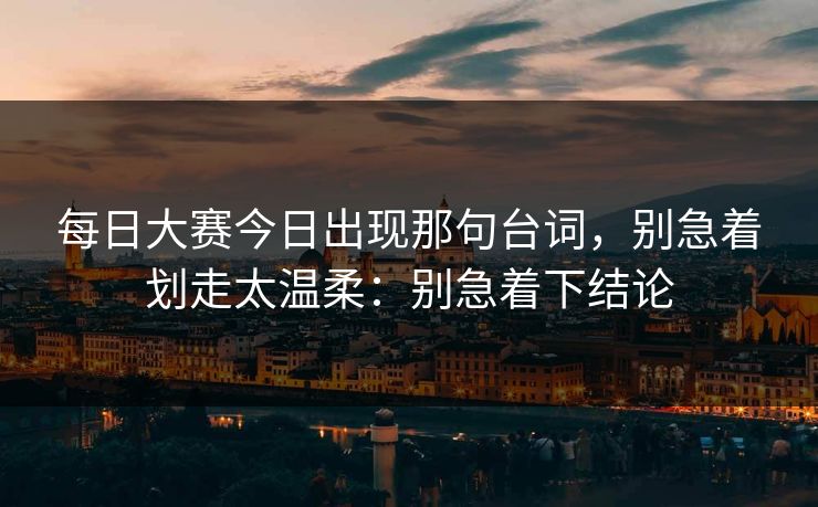 每日大赛今日出现那句台词，别急着划走太温柔：别急着下结论