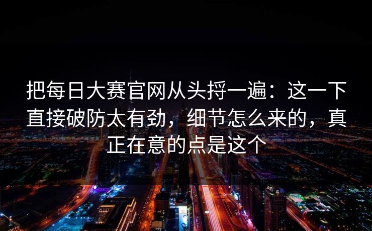 把每日大赛官网从头捋一遍：这一下直接破防太有劲，细节怎么来的，真正在意的点是这个