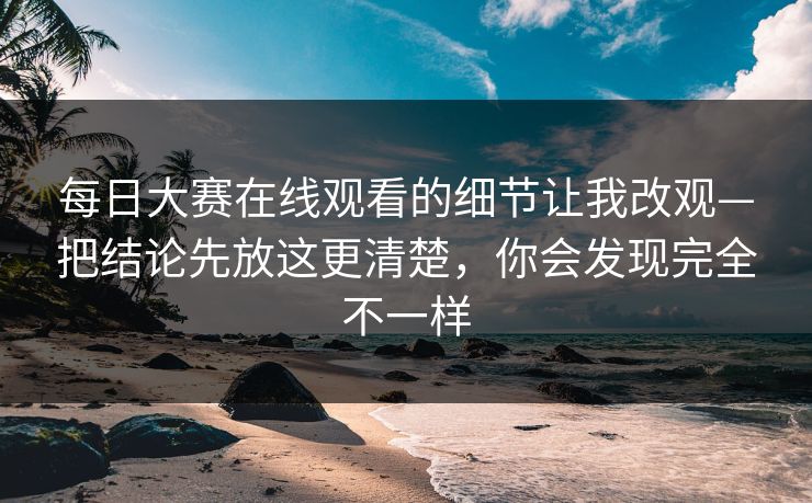 每日大赛在线观看的细节让我改观—把结论先放这更清楚，你会发现完全不一样
