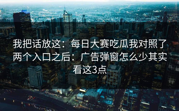 我把话放这：每日大赛吃瓜我对照了两个入口之后：广告弹窗怎么少其实看这3点