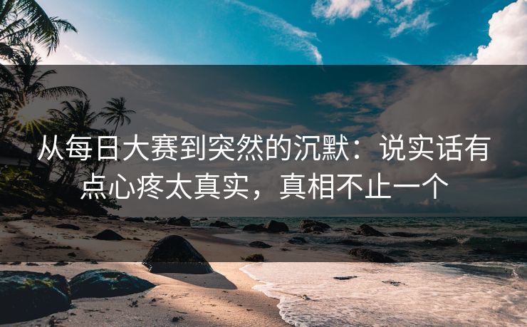 从每日大赛到突然的沉默：说实话有点心疼太真实，真相不止一个