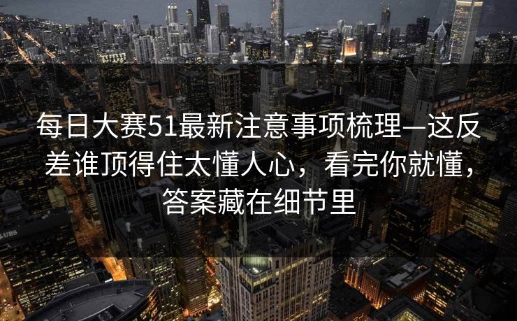 每日大赛51最新注意事项梳理—这反差谁顶得住太懂人心，看完你就懂，答案藏在细节里