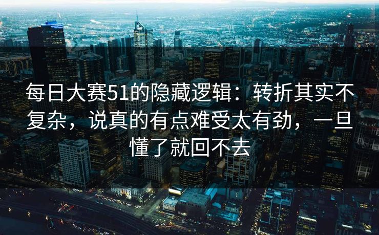 每日大赛51的隐藏逻辑：转折其实不复杂，说真的有点难受太有劲，一旦懂了就回不去