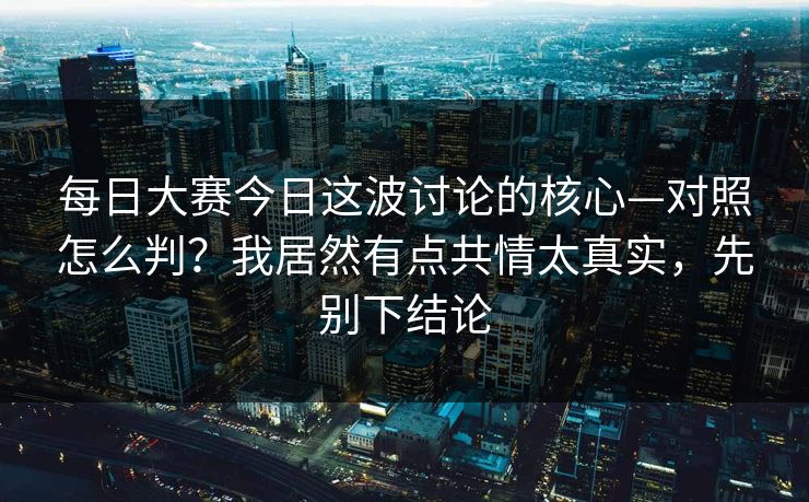 每日大赛今日这波讨论的核心—对照怎么判？我居然有点共情太真实，先别下结论