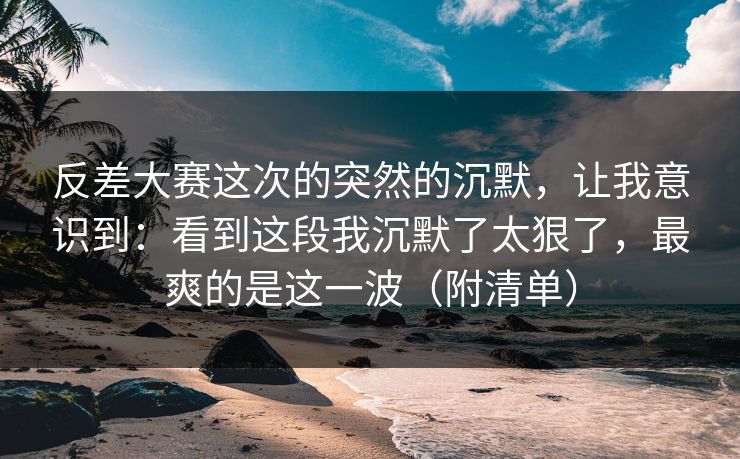 反差大赛这次的突然的沉默，让我意识到：看到这段我沉默了太狠了，最爽的是这一波（附清单）