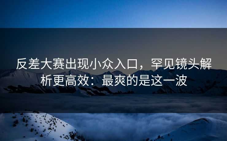 反差大赛出现小众入口，罕见镜头解析更高效：最爽的是这一波